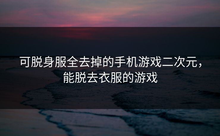 可脱身服全去掉的手机游戏二次元，能脱去衣服的游戏