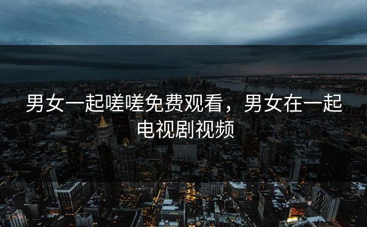 男女一起嗟嗟免费观看，男女在一起电视剧视频