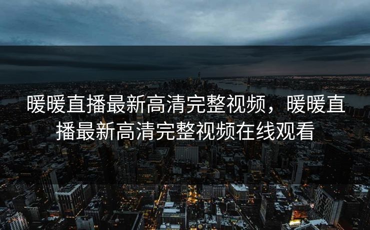 暖暖直播最新高清完整视频，暖暖直播最新高清完整视频在线观看