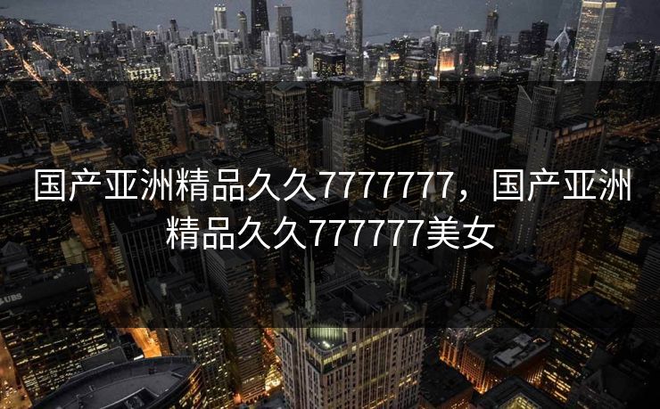 国产亚洲精品久久7777777，国产亚洲精品久久777777美女