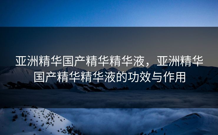 亚洲精华国产精华精华液，亚洲精华国产精华精华液的功效与作用