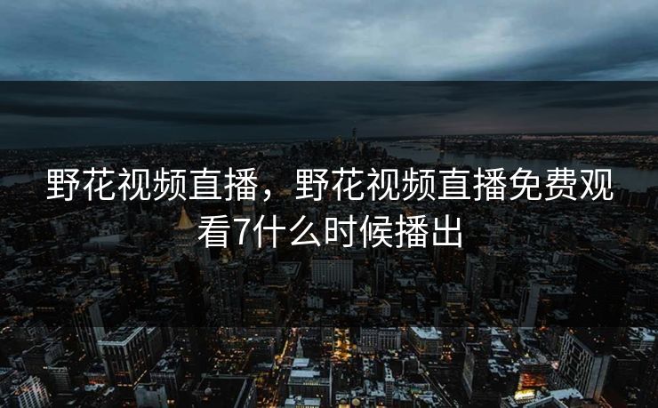 野花视频直播，野花视频直播免费观看7什么时候播出