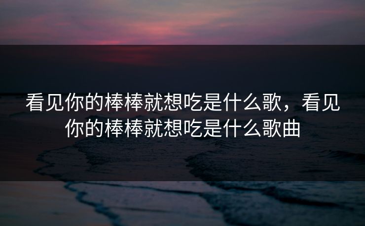 看见你的棒棒就想吃是什么歌，看见你的棒棒就想吃是什么歌曲