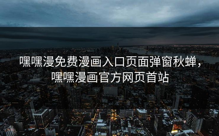 嘿嘿漫免费漫画入口页面弹窗秋蝉，嘿嘿漫画官方网页首站