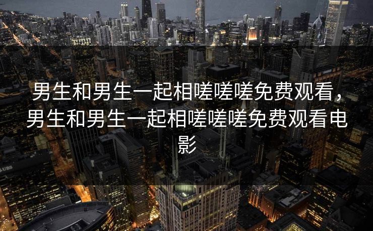 男生和男生一起相嗟嗟嗟免费观看，男生和男生一起相嗟嗟嗟免费观看电影