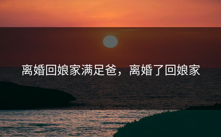 离婚回娘家满足爸，离婚了回娘家