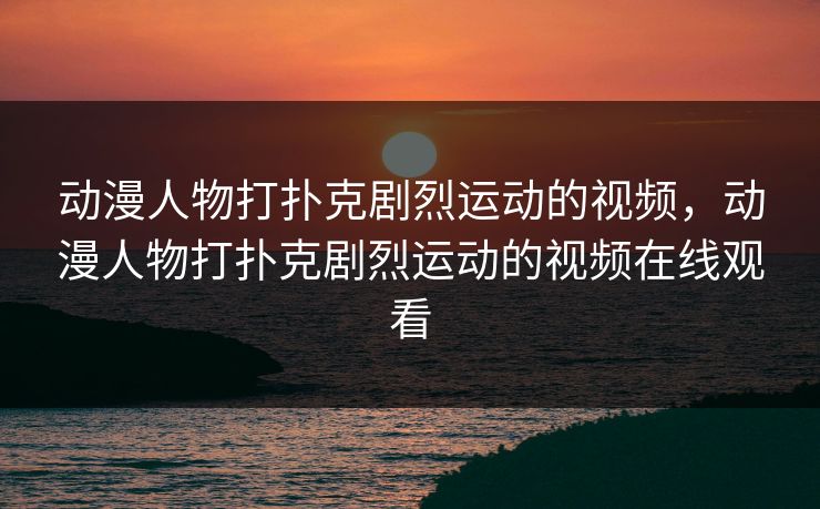 动漫人物打扑克剧烈运动的视频，动漫人物打扑克剧烈运动的视频在线观看