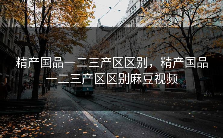 精产国品一二三产区区别，精产国品一二三产区区别麻豆视频
