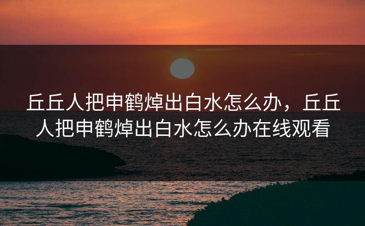 丘丘人把申鹤焯出白水怎么办，丘丘人把申鹤焯出白水怎么办在线观看