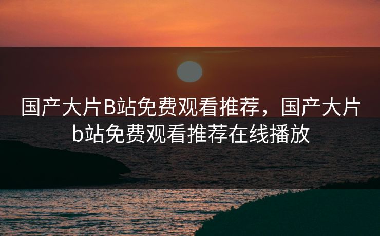 国产大片B站免费观看推荐，国产大片b站免费观看推荐在线播放