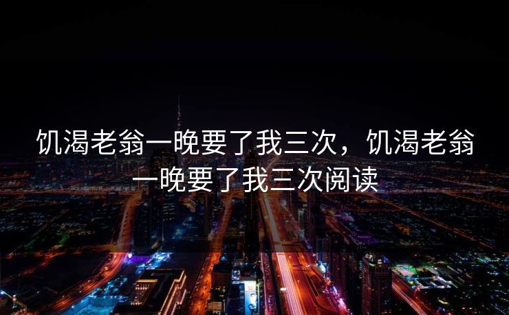 饥渴老翁一晚要了我三次，饥渴老翁一晚要了我三次阅读