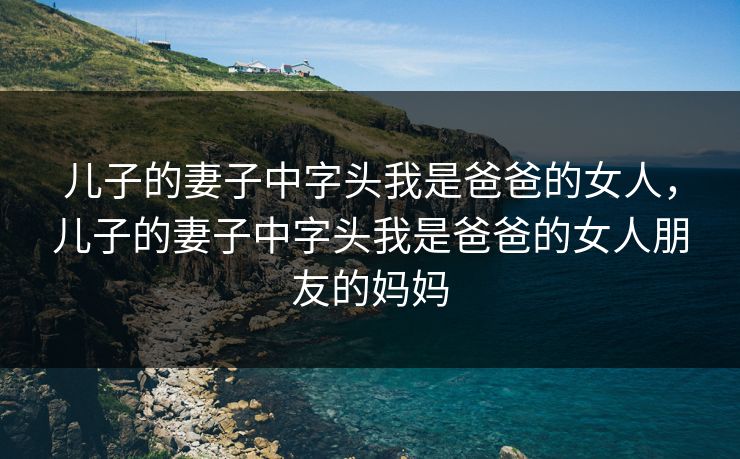 儿子的妻子中字头我是爸爸的女人，儿子的妻子中字头我是爸爸的女人朋友的妈妈