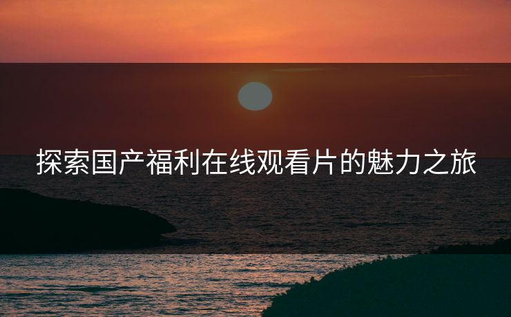 探索国产福利在线观看片的魅力之旅