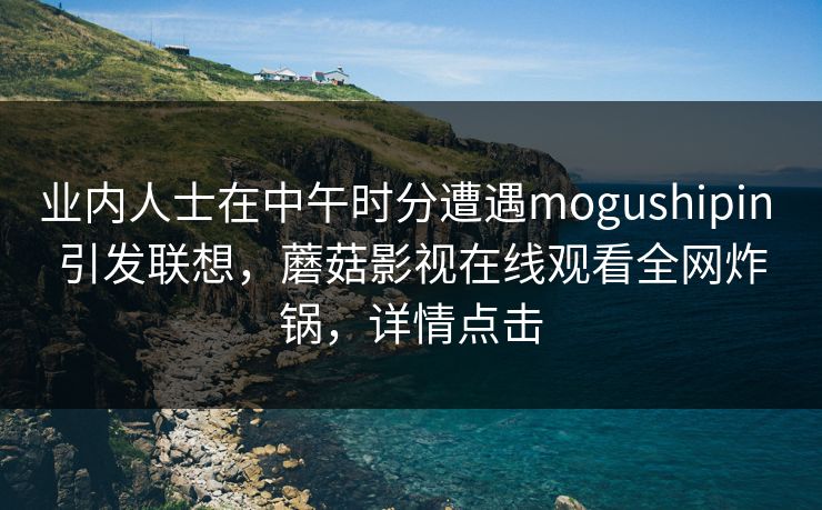 业内人士在中午时分遭遇mogushipin 引发联想，蘑菇影视在线观看全网炸锅，详情点击