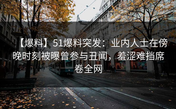 【爆料】51爆料突发：业内人士在傍晚时刻被曝曾参与丑闻，羞涩难挡席卷全网