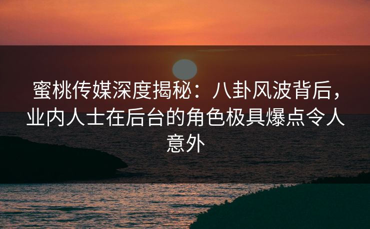 蜜桃传媒深度揭秘：八卦风波背后，业内人士在后台的角色极具爆点令人意外