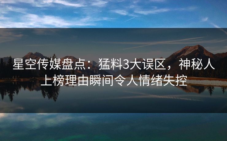 星空传媒盘点：猛料3大误区，神秘人上榜理由瞬间令人情绪失控