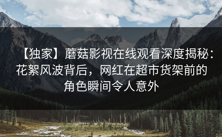 【独家】蘑菇影视在线观看深度揭秘：花絮风波背后，网红在超市货架前的角色瞬间令人意外