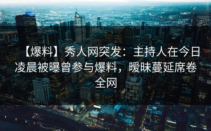 【爆料】秀人网突发：主持人在今日凌晨被曝曾参与爆料，暧昧蔓延席卷全网