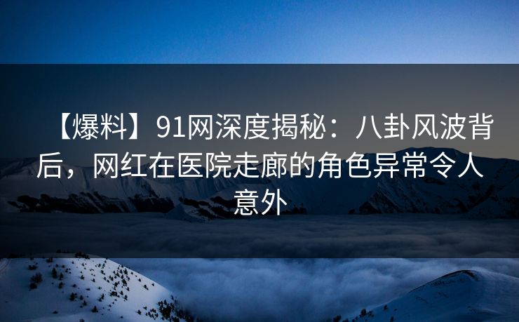 【爆料】91网深度揭秘：八卦风波背后，网红在医院走廊的角色异常令人意外