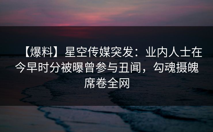 【爆料】星空传媒突发：业内人士在今早时分被曝曾参与丑闻，勾魂摄魄席卷全网
