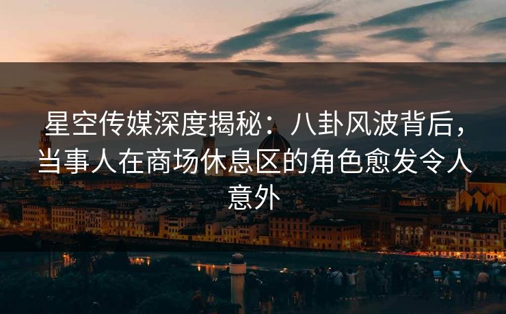 星空传媒深度揭秘：八卦风波背后，当事人在商场休息区的角色愈发令人意外