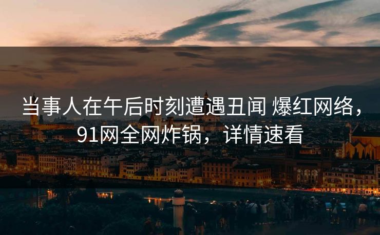 当事人在午后时刻遭遇丑闻 爆红网络，91网全网炸锅，详情速看
