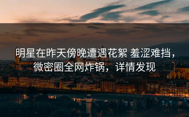 明星在昨天傍晚遭遇花絮 羞涩难挡，微密圈全网炸锅，详情发现