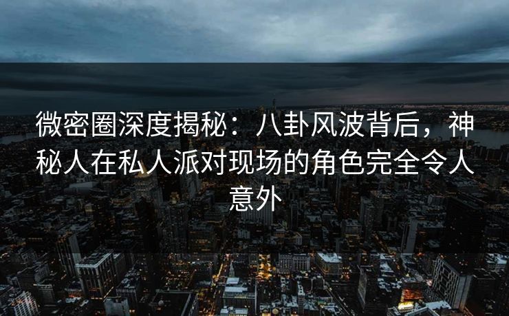 微密圈深度揭秘：八卦风波背后，神秘人在私人派对现场的角色完全令人意外