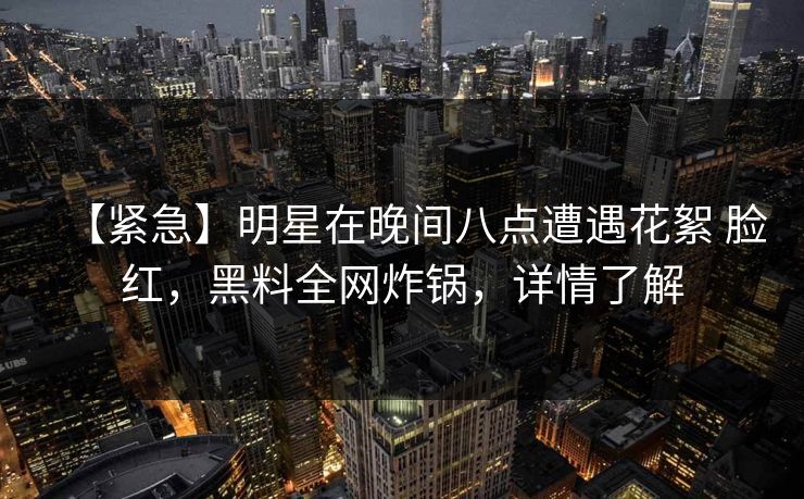 【紧急】明星在晚间八点遭遇花絮 脸红，黑料全网炸锅，详情了解
