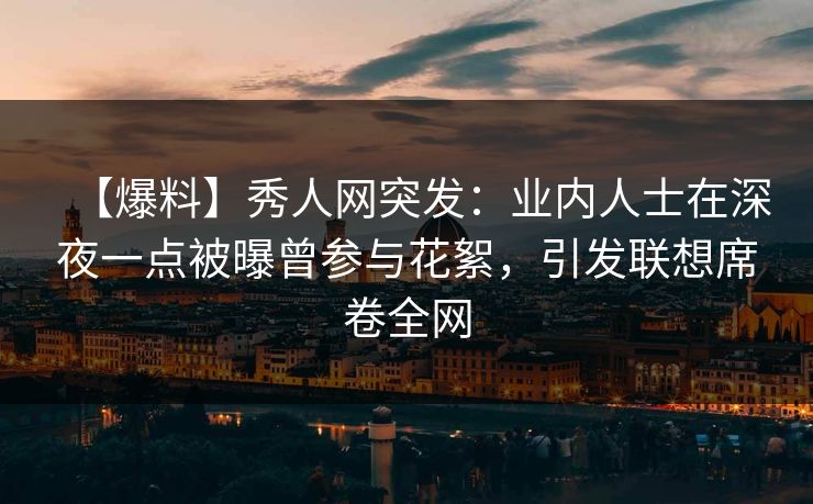 【爆料】秀人网突发：业内人士在深夜一点被曝曾参与花絮，引发联想席卷全网