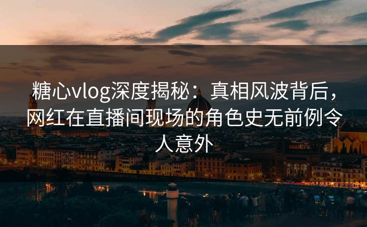 糖心vlog深度揭秘：真相风波背后，网红在直播间现场的角色史无前例令人意外