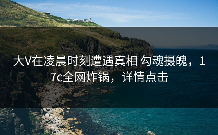 大V在凌晨时刻遭遇真相 勾魂摄魄，17c全网炸锅，详情点击