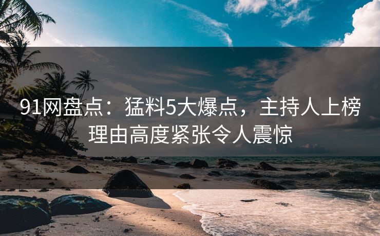 91网盘点：猛料5大爆点，主持人上榜理由高度紧张令人震惊