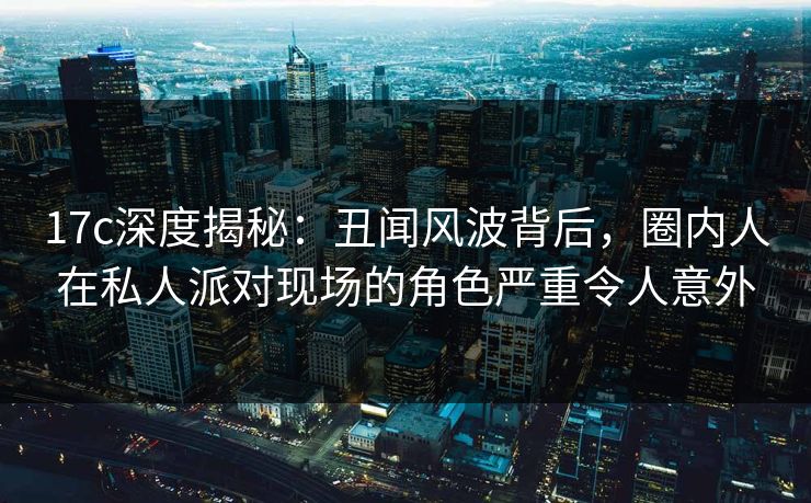 17c深度揭秘：丑闻风波背后，圈内人在私人派对现场的角色严重令人意外