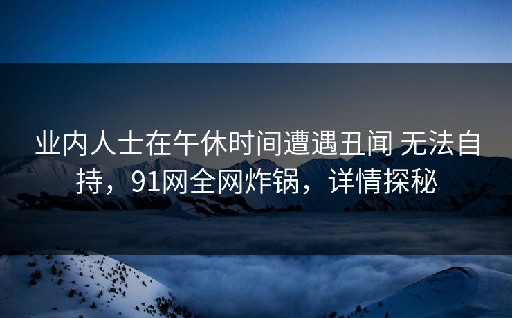 业内人士在午休时间遭遇丑闻 无法自持，91网全网炸锅，详情探秘