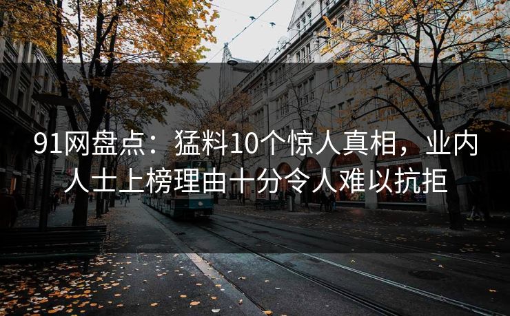 91网盘点：猛料10个惊人真相，业内人士上榜理由十分令人难以抗拒