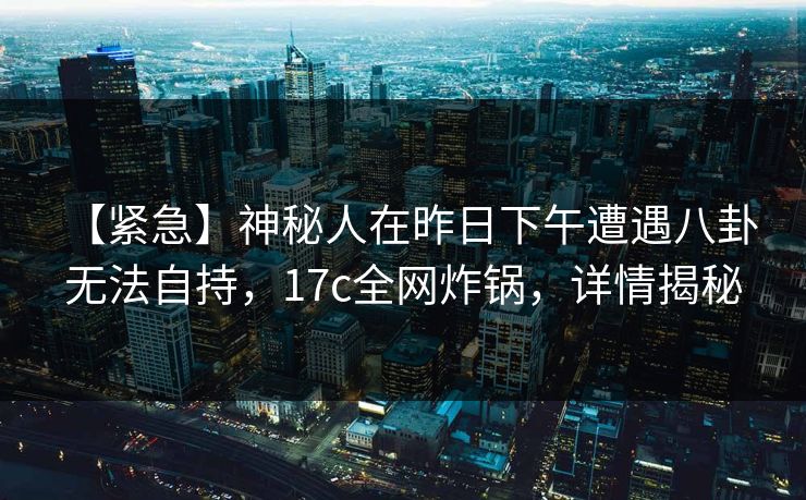 【紧急】神秘人在昨日下午遭遇八卦 无法自持，17c全网炸锅，详情揭秘