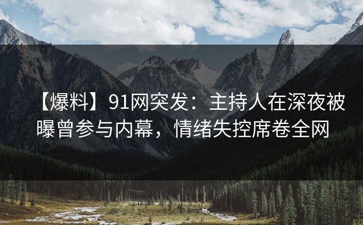 【爆料】91网突发：主持人在深夜被曝曾参与内幕，情绪失控席卷全网