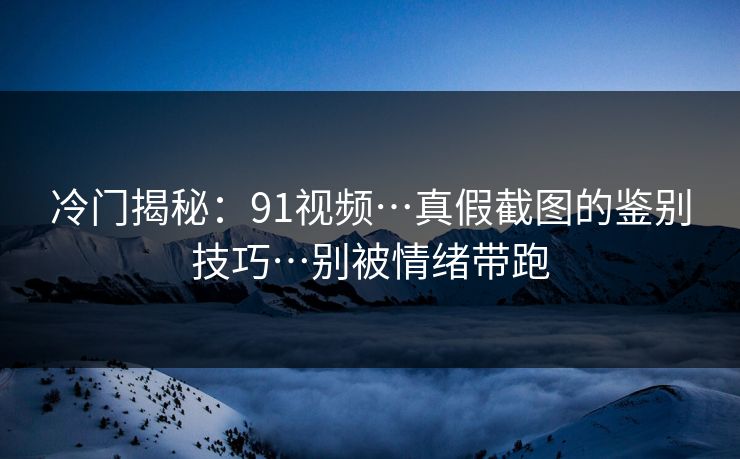 冷门揭秘：91视频…真假截图的鉴别技巧…别被情绪带跑