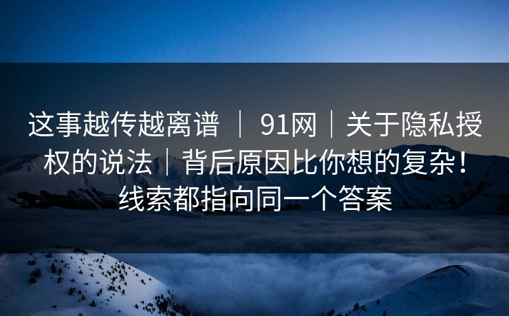 这事越传越离谱 ｜ 91网｜关于隐私授权的说法｜背后原因比你想的复杂！线索都指向同一个答案