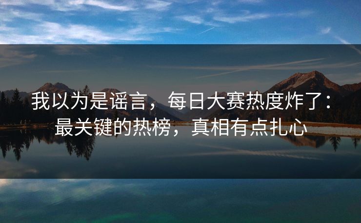 我以为是谣言，每日大赛热度炸了：最关键的热榜，真相有点扎心