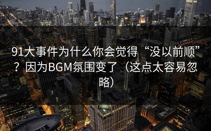91大事件为什么你会觉得“没以前顺”？因为BGM氛围变了（这点太容易忽略）
