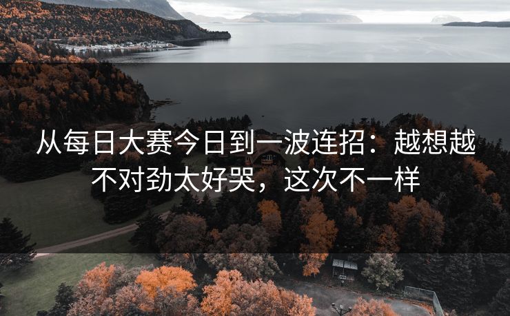 从每日大赛今日到一波连招：越想越不对劲太好哭，这次不一样