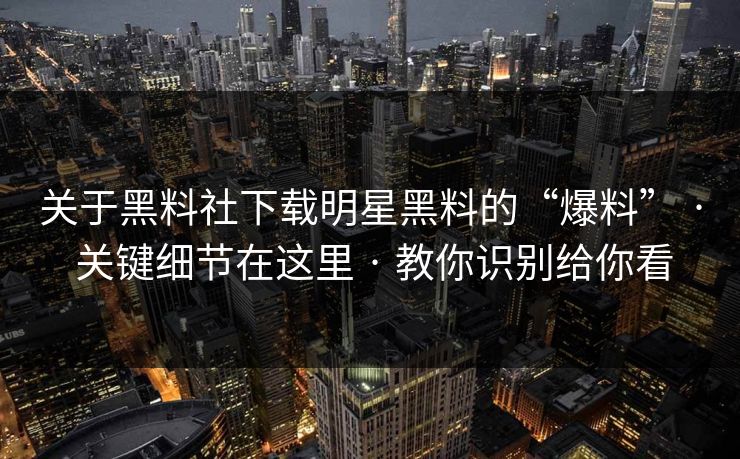 关于黑料社下载明星黑料的“爆料” · 关键细节在这里 · 教你识别给你看