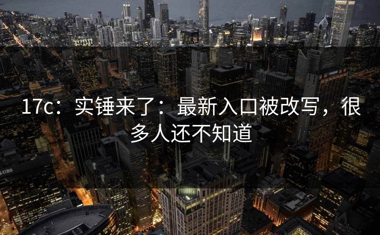 17c：实锤来了：最新入口被改写，很多人还不知道