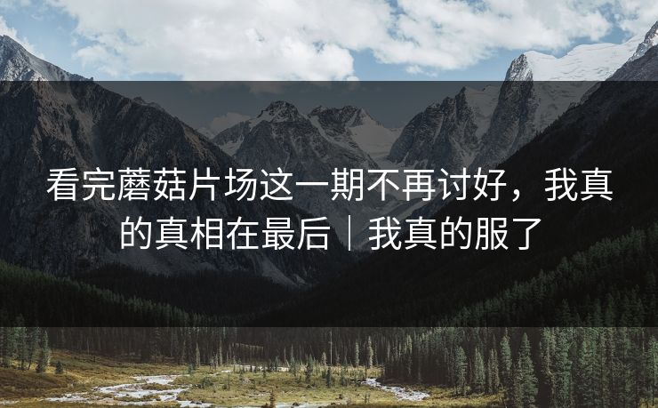 看完蘑菇片场这一期不再讨好，我真的真相在最后｜我真的服了