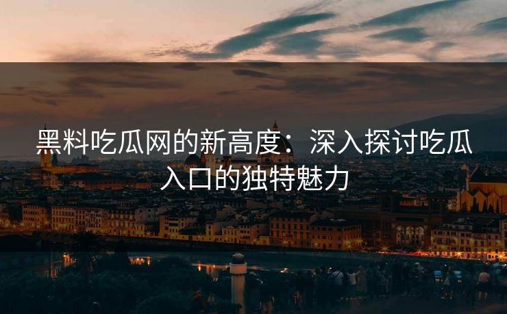 黑料吃瓜网的新高度：深入探讨吃瓜入口的独特魅力
