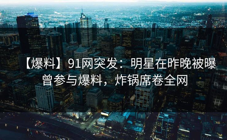 【爆料】91网突发：明星在昨晚被曝曾参与爆料，炸锅席卷全网