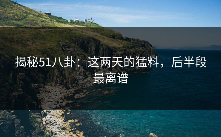 揭秘51八卦：这两天的猛料，后半段最离谱